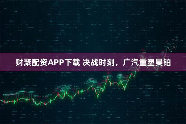 财聚配资APP下载 决战时刻，广汽重塑昊铂