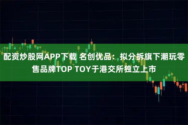 配资炒股网APP下载 名创优品：拟分拆旗下潮玩零售品牌TOP TOY于港交所独立上市