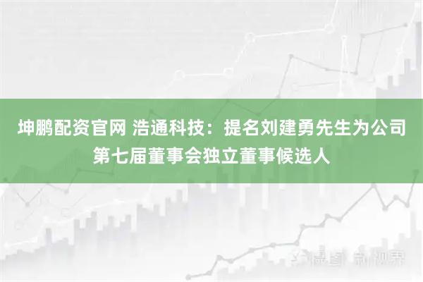 坤鹏配资官网 浩通科技：提名刘建勇先生为公司第七届董事会独立董事候选人
