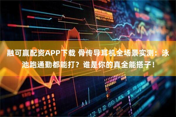 融可赢配资APP下载 骨传导耳机全场景实测：泳池跑通勤都能打？谁是你的真全能搭子！