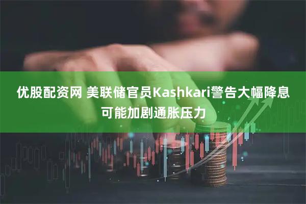 优股配资网 美联储官员Kashkari警告大幅降息可能加剧通胀压力
