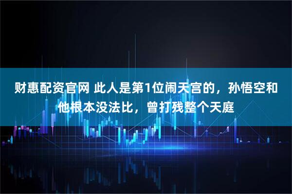 财惠配资官网 此人是第1位闹天宫的，孙悟空和他根本没法比，曾打残整个天庭