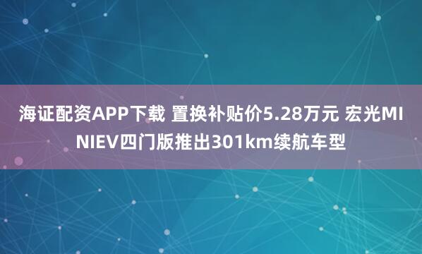 海证配资APP下载 置换补贴价5.28万元 宏光MINIEV四门版推出301km续航车型