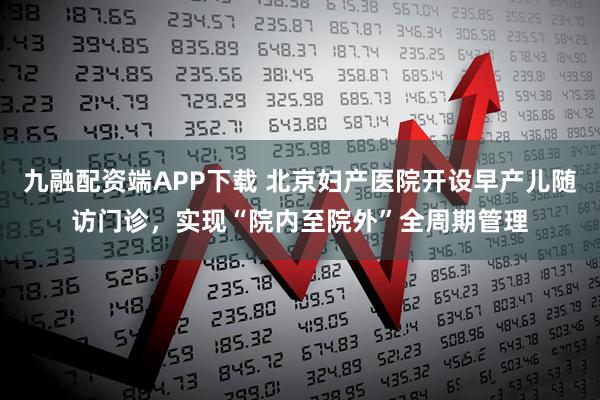 九融配资端APP下载 北京妇产医院开设早产儿随访门诊，实现“院内至院外”全周期管理