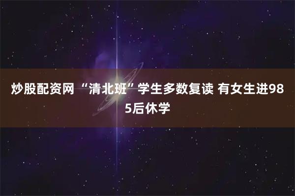 炒股配资网 “清北班”学生多数复读 有女生进985后休学