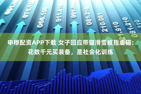 申穆配资APP下载 女子回应带猫滑雪被指虐猫：花数千元买装备，是社会化训练