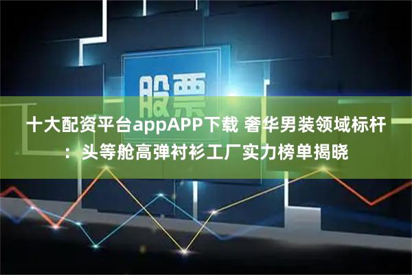 十大配资平台appAPP下载 奢华男装领域标杆：头等舱高弹衬衫工厂实力榜单揭晓