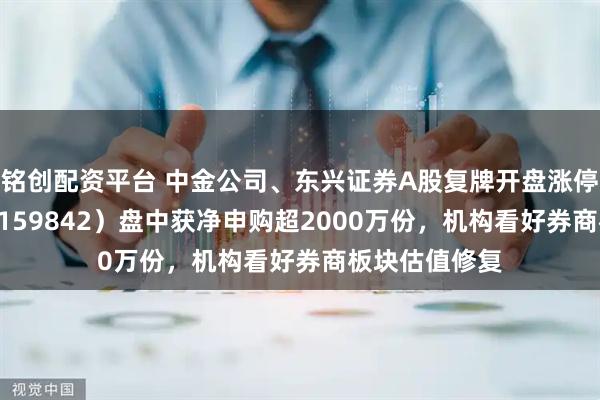 铭创配资平台 中金公司、东兴证券A股复牌开盘涨停，券商ETF（159842）盘中获净申购超2000万份，机构看好券商板块估值修复