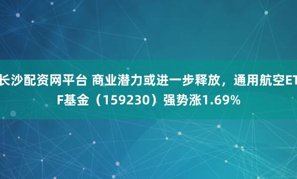 长沙配资网平台 商业潜力或进一步释放，通用航空ETF基金（159230）强势涨1.69%