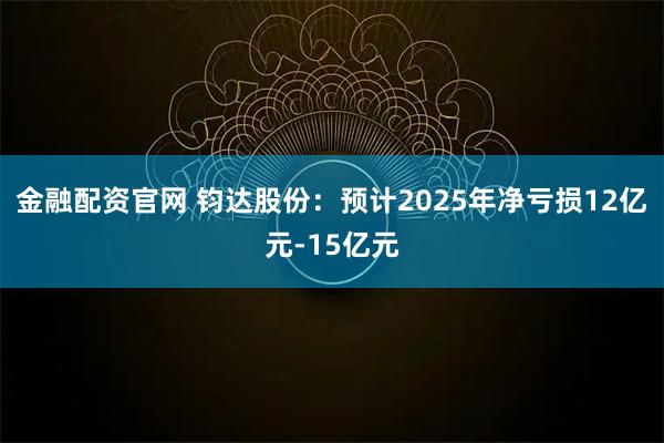 金融配资官网 钧达股份：预计2025年净亏损12亿元-15亿元
