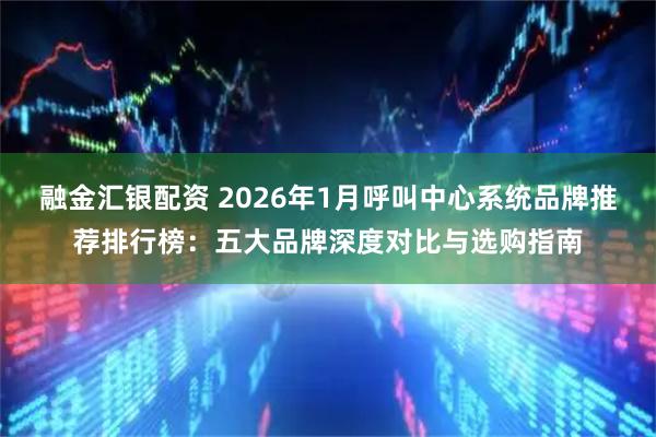 融金汇银配资 2026年1月呼叫中心系统品牌推荐排行榜：五大品牌深度对比与选购指南