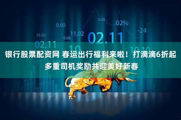 银行股票配资网 春运出行福利来啦！打滴滴6折起 多重司机奖励共迎美好新春