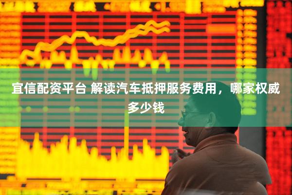 宜信配资平台 解读汽车抵押服务费用，哪家权威多少钱