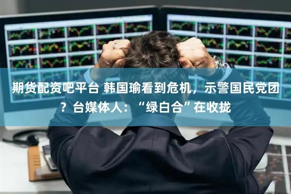 期货配资吧平台 韩国瑜看到危机，示警国民党团？台媒体人：“绿白合”在收拢