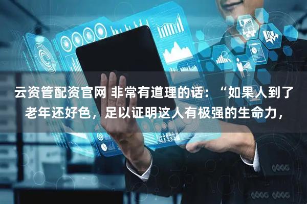 云资管配资官网 非常有道理的话：“如果人到了老年还好色，足以证明这人有极强的生命力，