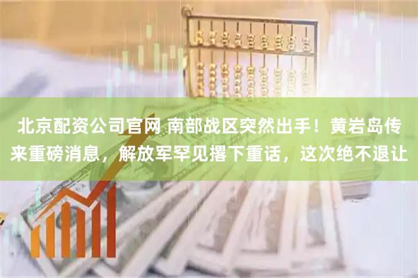 北京配资公司官网 南部战区突然出手！黄岩岛传来重磅消息，解放军罕见撂下重话，这次绝不退让