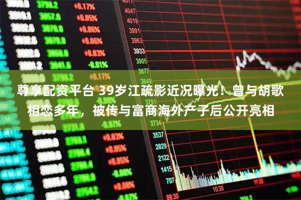 尊享配资平台 39岁江疏影近况曝光！曾与胡歌相恋多年，被传与富商海外产子后公开亮相