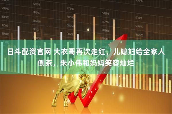 日斗配资官网 大衣哥再次走红，儿媳妇给全家人倒茶，朱小伟和妈妈笑容灿烂